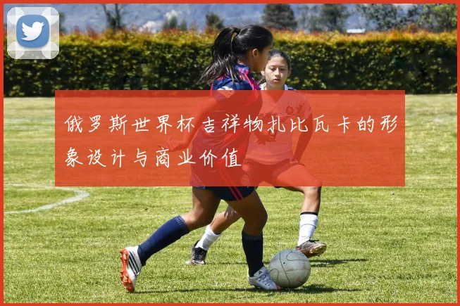俄罗斯世界杯吉祥物扎比瓦卡的形象设计与商业价值