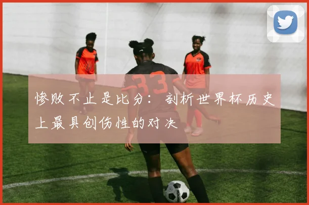 惨败不止是比分:剖析世界杯历史上最具创伤性的对决