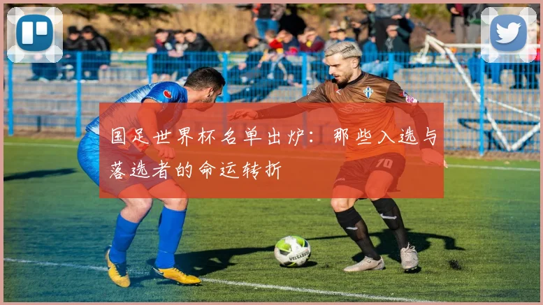国足世界杯名单出炉：那些入选与落选者的命运转折