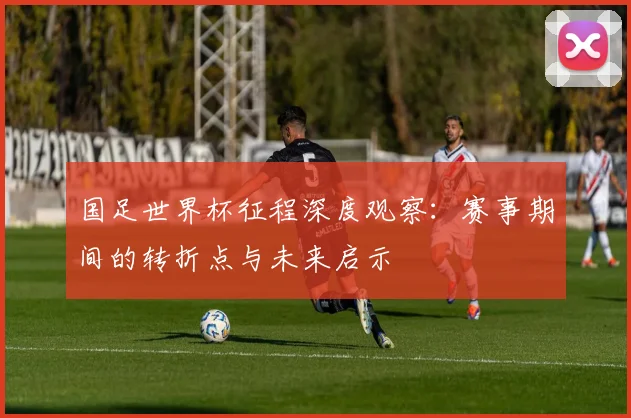 国足世界杯征程深度观察：赛事期间的转折点与未来启示