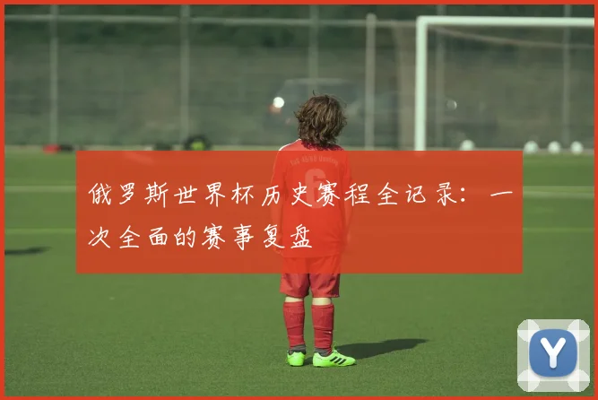 俄罗斯世界杯历史赛程全记录：一次全面的赛事复盘