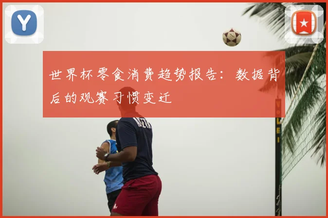 世界杯零食消费趋势报告：数据背后的观赛习惯变迁
