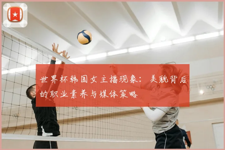 世界杯韩国女主播现象：美貌背后的职业素养与媒体策略