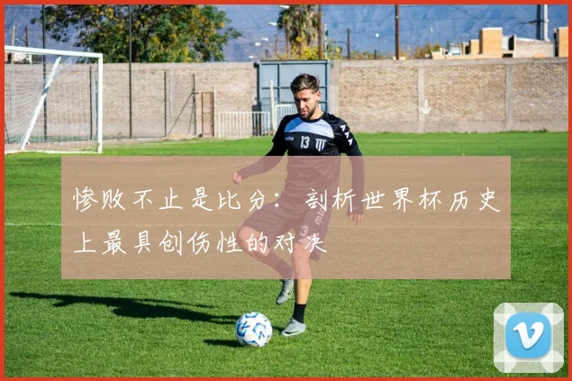 惨败不止是比分：剖析世界杯历史上最具创伤性的对决