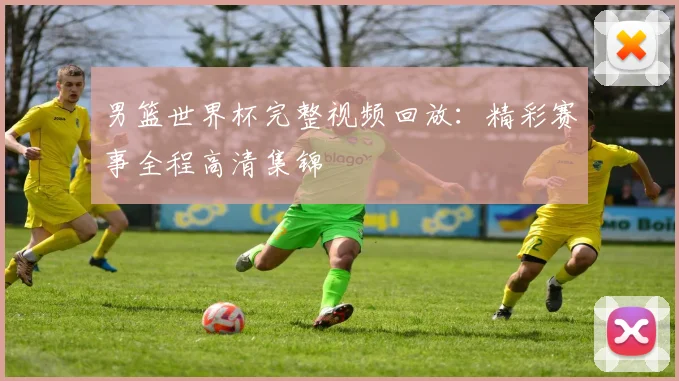 男篮世界杯完整视频回放：精彩赛事全程高清集锦