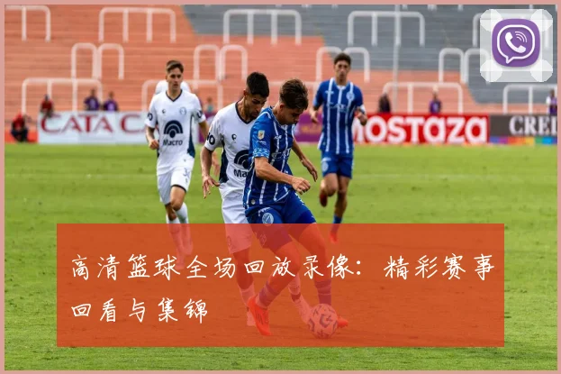 高清篮球全场回放录像：精彩赛事回看与集锦