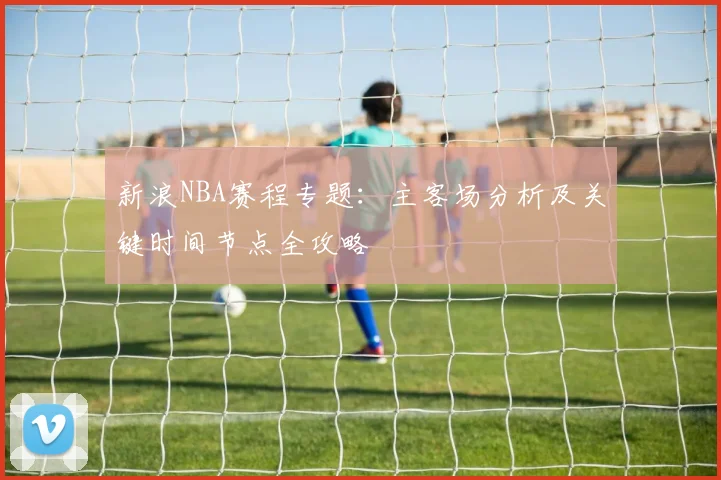 新浪NBA赛程专题:主客场分析及关键时间节点全攻略