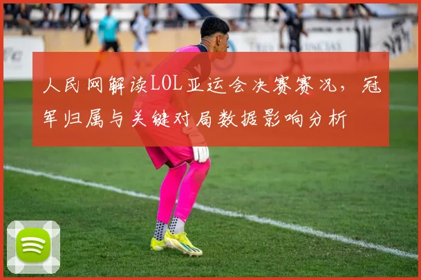 人民网解读LOL亚运会决赛赛况，冠军归属与关键对局数据影响分析