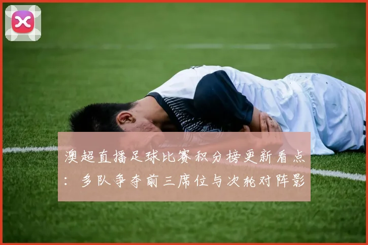 澳超直播足球比赛积分榜更新看点：多队争夺前三席位与次轮对阵影响