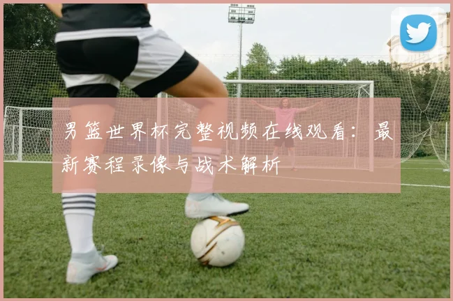 男篮世界杯完整视频在线观看：最新赛程录像与战术解析
