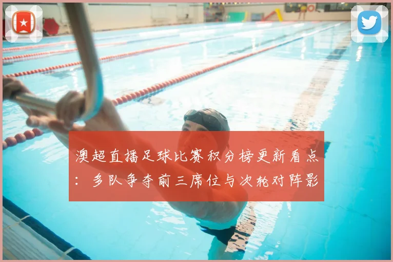 澳超直播足球比赛积分榜更新看点：多队争夺前三席位与次轮对阵影响
