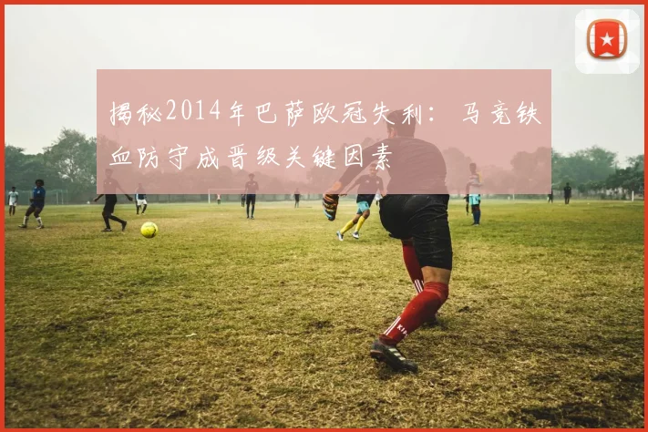 揭秘2014年巴萨欧冠失利：马竞铁血防守成晋级关键因素