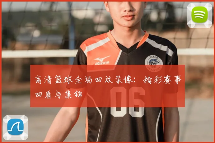 高清篮球全场回放录像：精彩赛事回看与集锦
