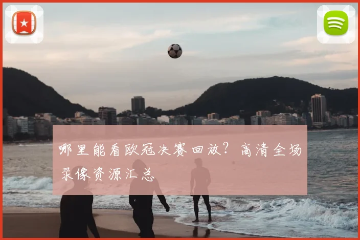 哪里能看欧冠决赛回放？高清全场录像资源汇总